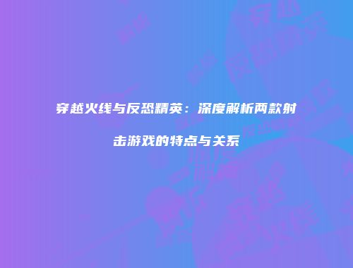 穿越火线与反恐精英：深度解析两款射击游戏的特点与关系