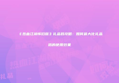 《热血江湖怀旧版》礼品码攻略：如何最大化礼品码的使用效果