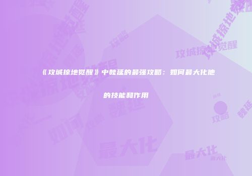 《攻城掠地觉醒》中魏延的最强攻略：如何最大化他的技能和作用