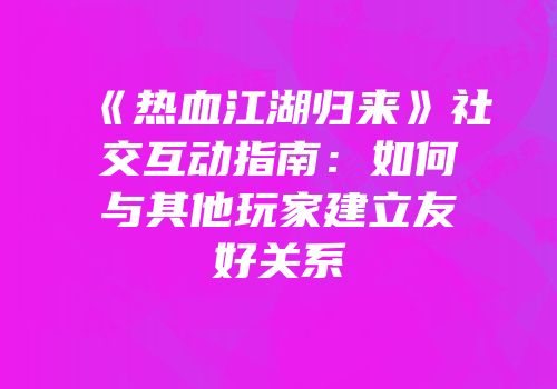 《热血江湖归来》社交互动指南：如何与其他玩家建立友好关系