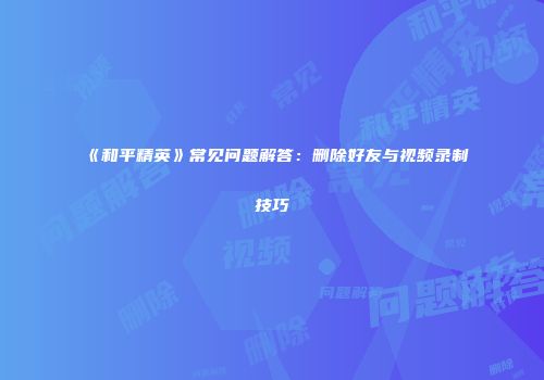 《和平精英》常见问题解答：删除好友与视频录制技巧