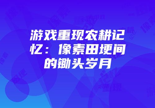 游戏重现农耕记忆：像素田埂间的锄头岁月