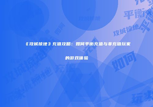《攻城掠地》充值攻略：如何平衡充值与非充值玩家的游戏体验