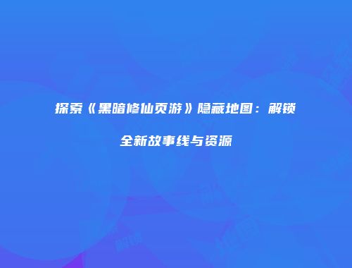 探索《黑暗修仙页游》隐藏地图:解锁全新故事线与资源