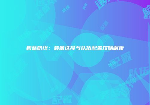 碧蓝航线：装备选择与队伍配置攻略解析