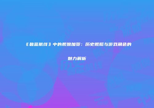 《碧蓝航线》中的舰娘加贺：历史舰艇与游戏角色的魅力解析