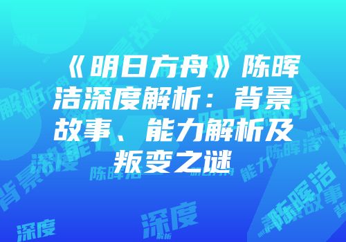 《明日方舟》陈晖洁深度解析：背景故事、能力解析及叛变之谜