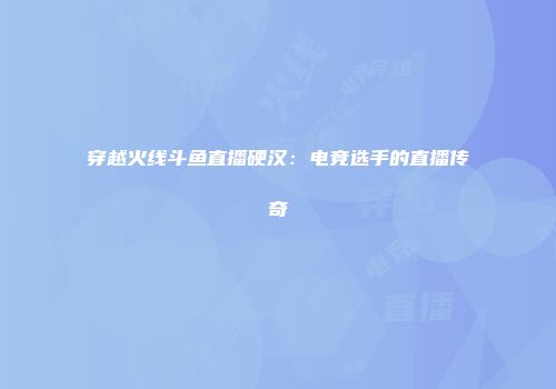 穿越火线斗鱼直播硬汉：电竞选手的直播传奇
