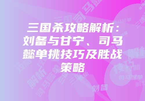 三国杀攻略解析：刘备与甘宁、司马懿单挑技巧及胜战策略