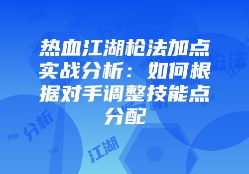 热血江湖枪法加点实战分析:如何根据对手调整技能点分配