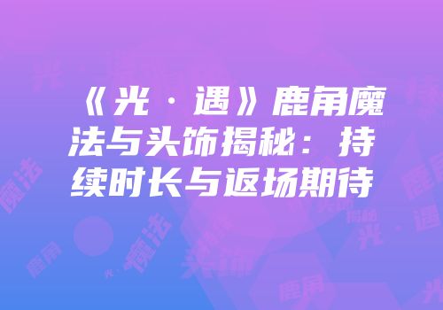 《光·遇》鹿角魔法与头饰揭秘：持续时长与返场期待