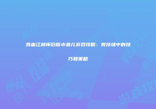 热血江湖怀旧版小鱼儿游戏攻略：竞技场中的技巧和策略