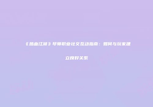 《热血江湖》琴师职业社交互动指南：如何与玩家建立良好关系