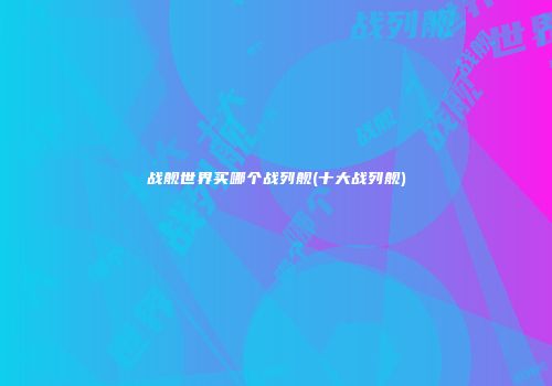 战舰世界买哪个战列舰(十大战列舰)