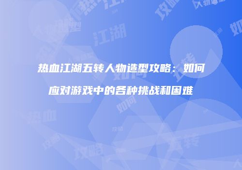 热血江湖五转人物造型攻略：如何应对游戏中的各种挑战和困难