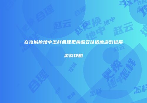 在攻城掠地中怎样合理更换赵云以适应游戏进展游戏攻略
