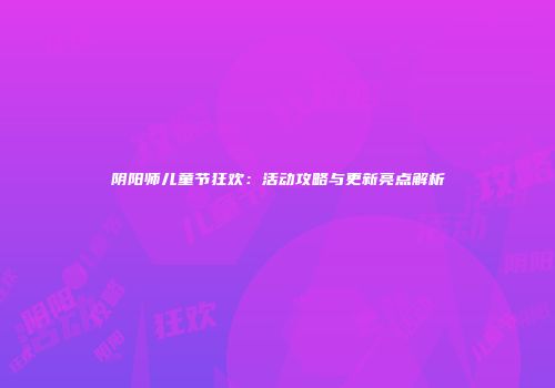 阴阳师儿童节狂欢：活动攻略与更新亮点解析