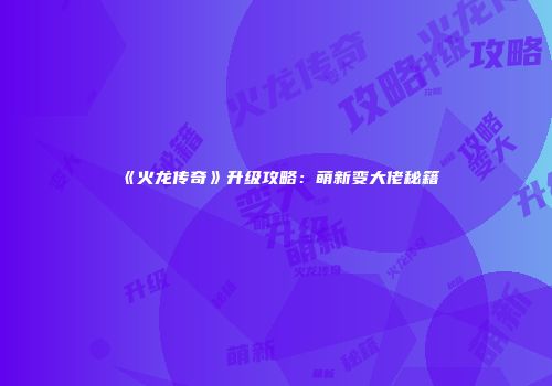 《火龙传奇》升级攻略：萌新变大佬秘籍