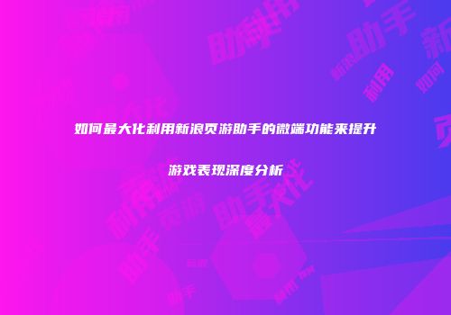 如何最大化利用新浪页游助手的微端功能来提升游戏表现深度分析