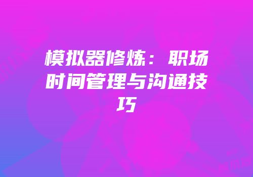模拟器修炼：职场时间管理与沟通技巧