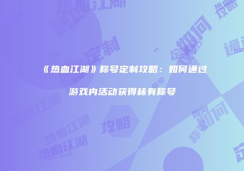 《热血江湖》称号定制攻略：如何通过游戏内活动获得稀有称号