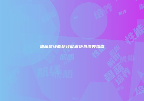 碧蓝航线舰船性能解析与培养指南
