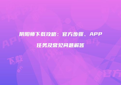 阴阳师下载攻略：官方步骤、APP任务及常见问题解答