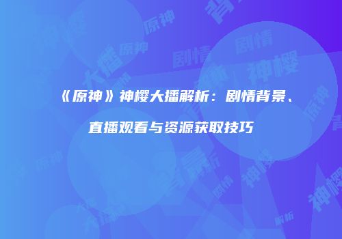 《原神》神樱大播解析：剧情背景、直播观看与资源获取技巧