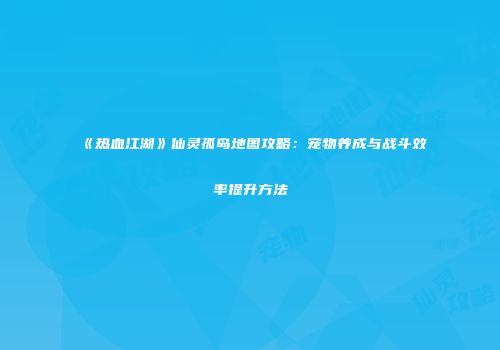 《热血江湖》仙灵孤岛地图攻略：宠物养成与战斗效率提升方法