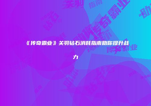 《传奇霸业》关羽钻石消耗指南助你提升战力