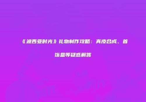 《波西亚时光》礼物制作攻略：真皮合成、首饰盒等疑惑解答