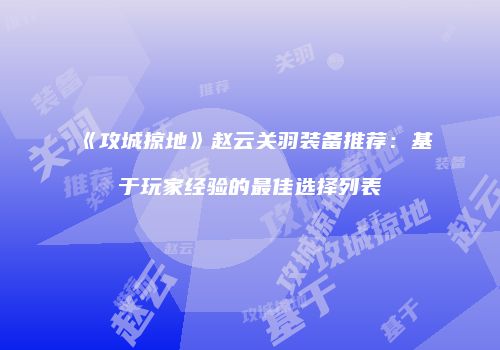 《攻城掠地》赵云关羽装备推荐：基于玩家经验的最佳选择列表