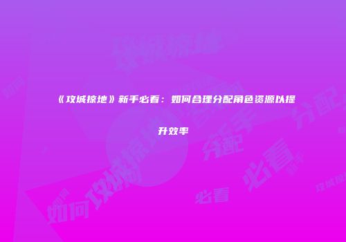 《攻城掠地》新手必看：如何合理分配角色资源以提升效率