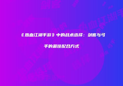 《热血江湖手游》中的战术选择：剑客与弓手的最佳配合方式