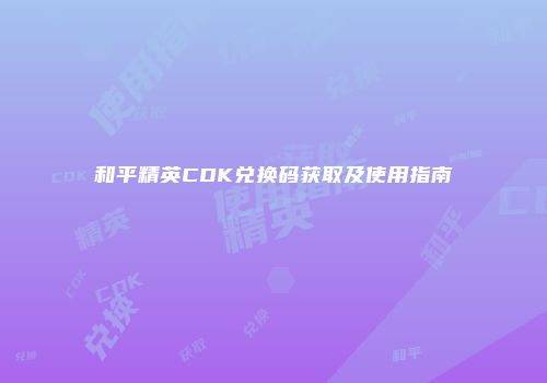 和平精英CDK兑换码获取及使用指南