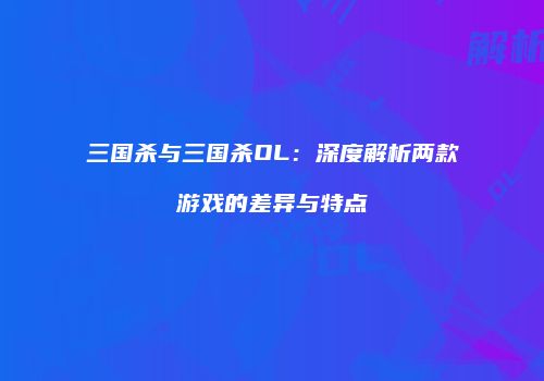 三国杀与三国杀OL：深度解析两款游戏的差异与特点