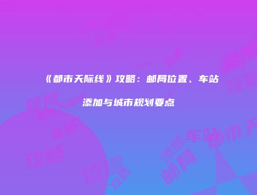 《都市天际线》攻略：邮局位置、车站添加与城市规划要点