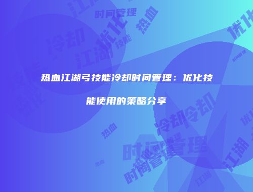 热血江湖弓技能冷却时间管理：优化技能使用的策略分享