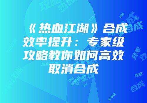 《热血江湖》合成效率提升：专家级攻略教你如何高效取消合成