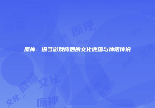 原神：探寻游戏背后的文化底蕴与神话传说