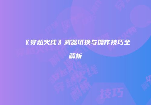 《穿越火线》武器切换与操作技巧全解析