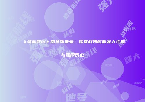 《碧蓝航线》南达科他号：稀有战列舰的强大性能与深厚历史