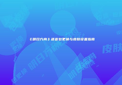 《明日方舟》语音包更换与皮肤设置指南