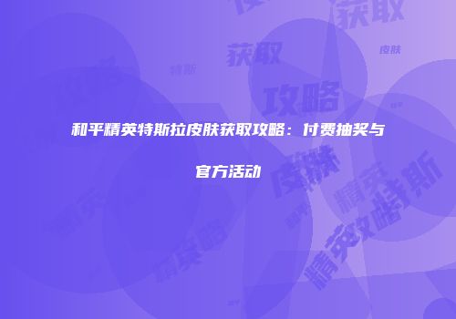 和平精英特斯拉皮肤获取攻略：付费抽奖与官方活动