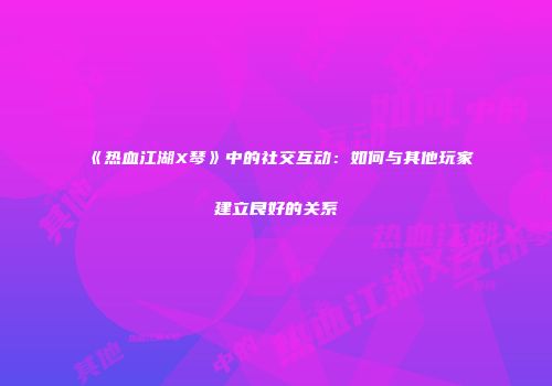 《热血江湖X琴》中的社交互动：如何与其他玩家建立良好的关系