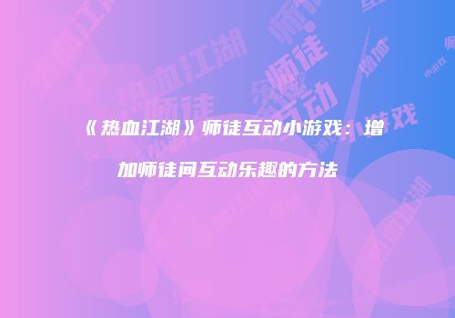 《热血江湖》师徒互动小游戏：增加师徒间互动乐趣的方法