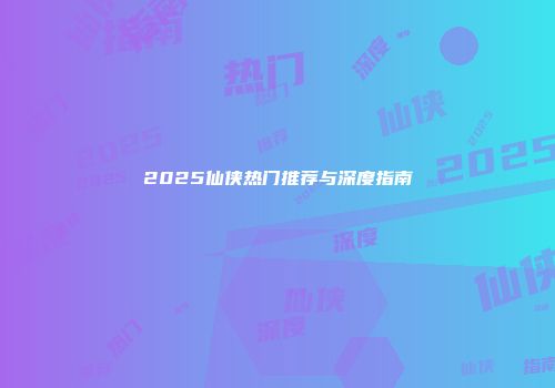 2025仙侠热门推荐与深度指南