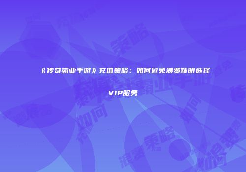 《传奇霸业手游》充值策略:如何避免浪费精明选择VIP服务