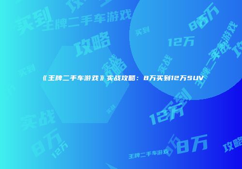 《王牌二手车游戏》实战攻略：8万买到12万SUV