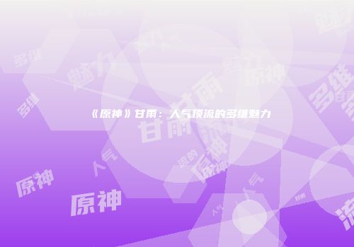 《原神》甘雨：人气顶流的多维魅力